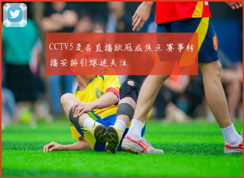 CCTV5是否直播欧冠成焦点 赛事转播安排引球迷关注