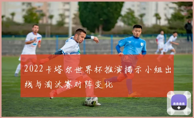 2022卡塔尔世界杯推演揭示小组出线与淘汰赛对阵变化