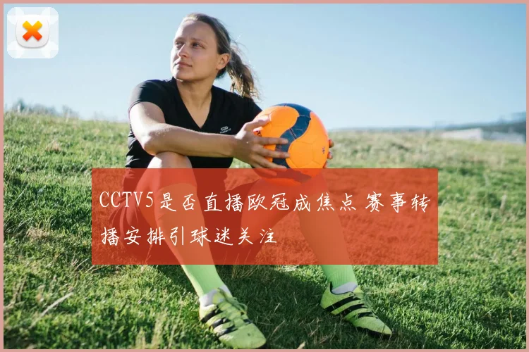 CCTV5是否直播欧冠成焦点 赛事转播安排引球迷关注